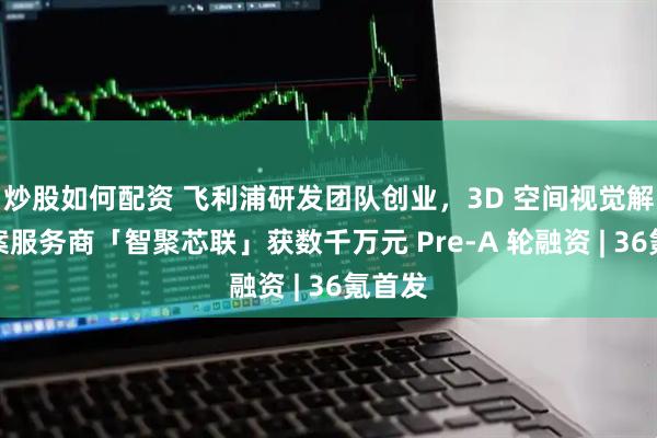 炒股如何配资 飞利浦研发团队创业，3D 空间视觉解决方案服务商「智聚芯联」获数千万元 Pre-A 轮融资 | 36氪首发