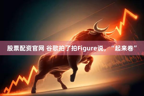 股票配资官网 谷歌拍了拍Figure说，“起来卷”