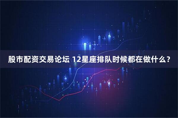 股市配资交易论坛 12星座排队时候都在做什么？