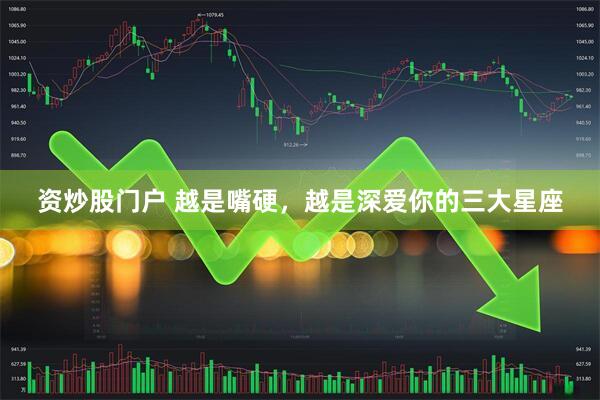 资炒股门户 越是嘴硬，越是深爱你的三大星座