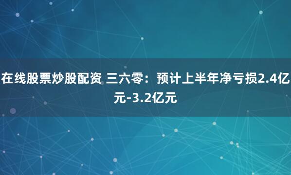 在线股票炒股配资 三六零：预计上半年净亏损2.4亿元-3.2亿元