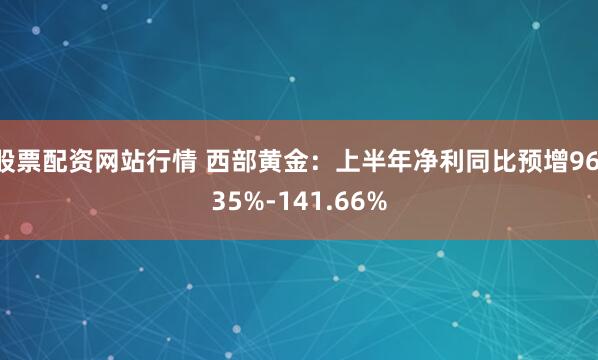 股票配资网站行情 西部黄金：上半年净利同比预增96.35%-141.66%