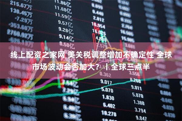 线上配资之家网 美关税调整增加不确定性 全球市场波动会否加大？丨全球三点半