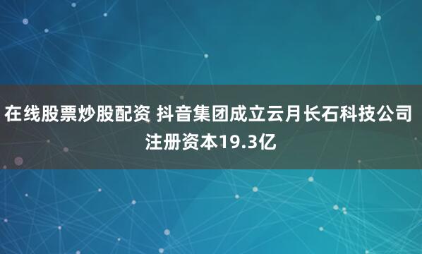 在线股票炒股配资 抖音集团成立云月长石科技公司 注册资本19.3亿