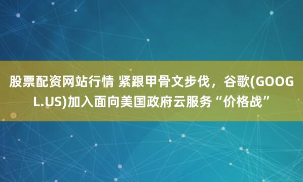 股票配资网站行情 紧跟甲骨文步伐，谷歌(GOOGL.US)加入面向美国政府云服务“价格战”
