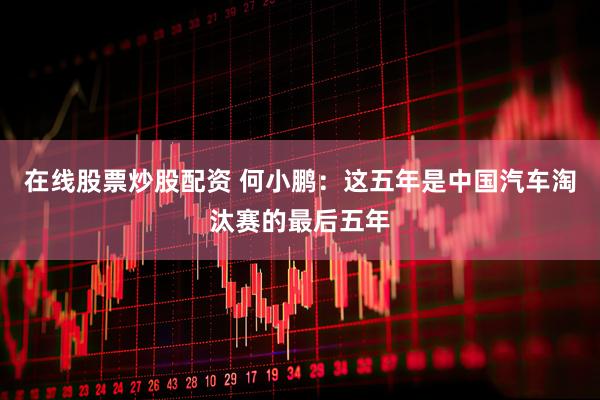 在线股票炒股配资 何小鹏：这五年是中国汽车淘汰赛的最后五年