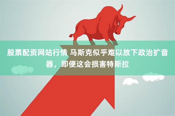 股票配资网站行情 马斯克似乎难以放下政治扩音器，即便这会损害特斯拉