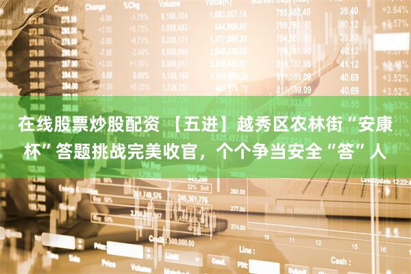 在线股票炒股配资 【五进】越秀区农林街“安康杯”答题挑战完美收官，个个争当安全“答”人