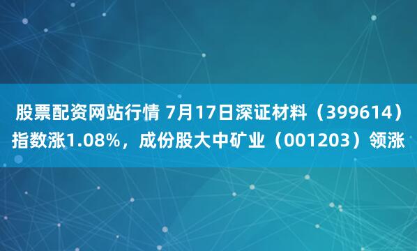 股票配资网站行情 7月17日深证材料（399614）指数涨1.08%，成份股大中矿业（001203）领涨