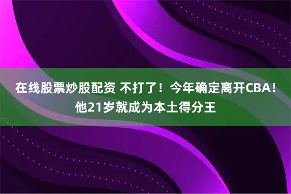在线股票炒股配资 不打了！今年确定离开CBA！他21岁就成为本土得分王