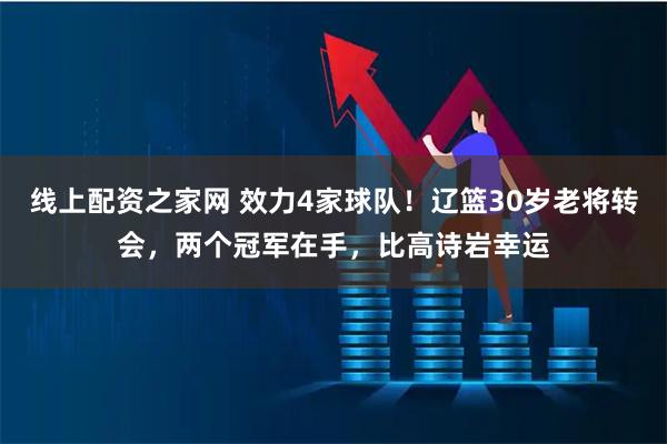 线上配资之家网 效力4家球队！辽篮30岁老将转会，两个冠军在手，比高诗岩幸运