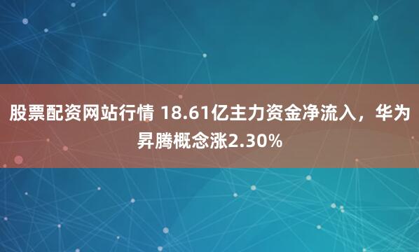 股票配资网站行情 18.61亿主力资金净流入，华为昇腾概念涨2.30%