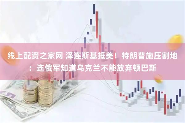 线上配资之家网 泽连斯基抵美！特朗普施压割地：连俄军知道乌克兰不能放弃顿巴斯