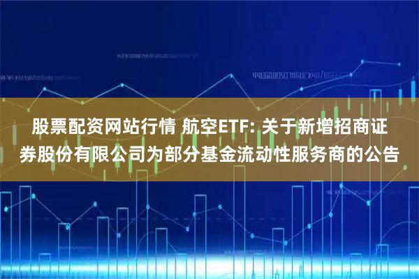 股票配资网站行情 航空ETF: 关于新增招商证券股份有限公司为部分基金流动性服务商的公告