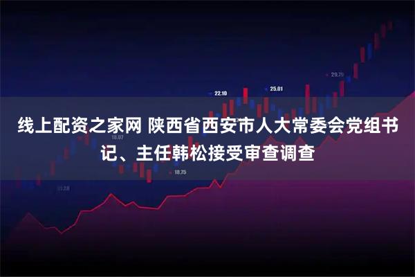 线上配资之家网 陕西省西安市人大常委会党组书记、主任韩松接受审查调查