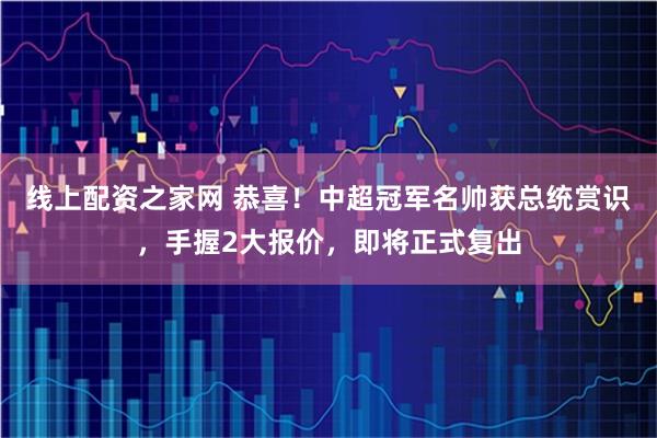 线上配资之家网 恭喜！中超冠军名帅获总统赏识，手握2大报价，即将正式复出