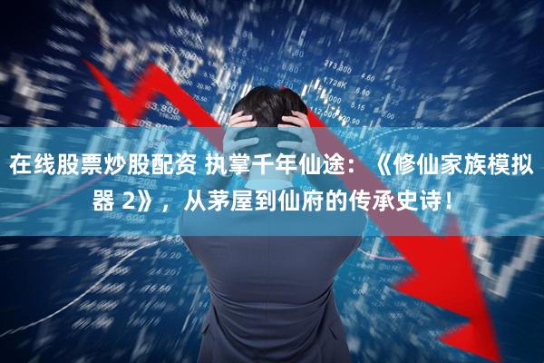 在线股票炒股配资 执掌千年仙途：《修仙家族模拟器 2》，从茅屋到仙府的传承史诗！