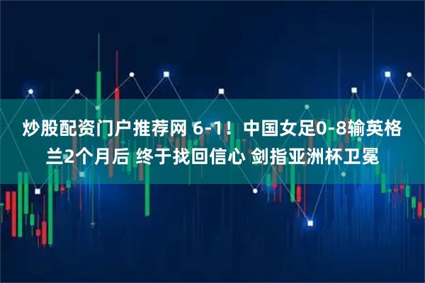 炒股配资门户推荐网 6-1！中国女足0-8输英格兰2个月后 终于找回信心 剑指亚洲杯卫冕