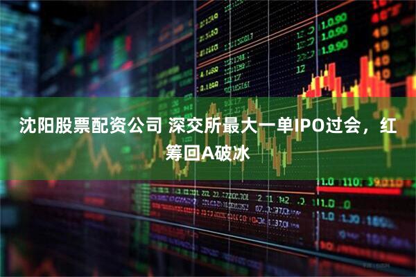沈阳股票配资公司 深交所最大一单IPO过会，红筹回A破冰