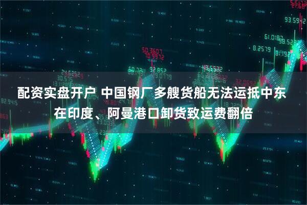 配资实盘开户 中国钢厂多艘货船无法运抵中东 在印度、阿曼港口卸货致运费翻倍